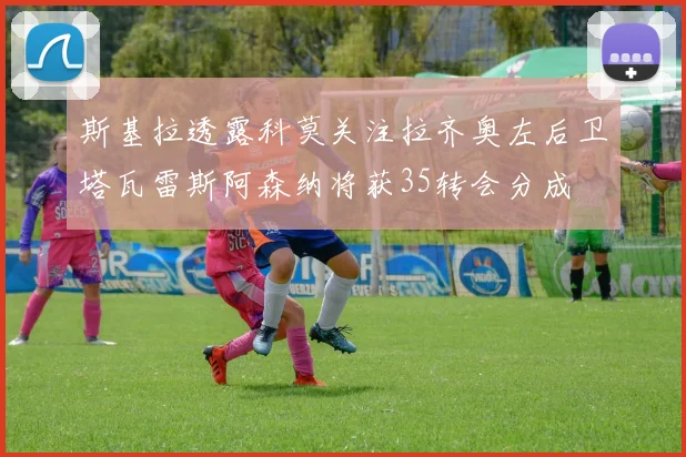 斯基拉透露科莫关注拉齐奥左后卫塔瓦雷斯阿森纳将获35转会分成