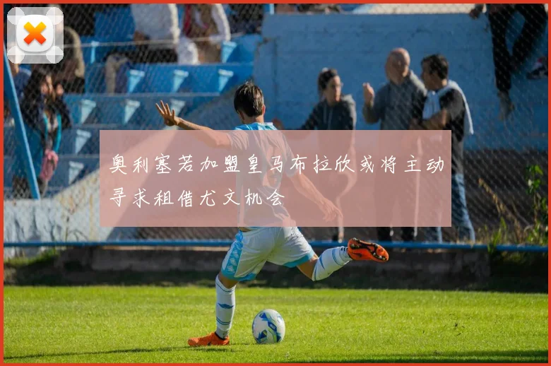 奥利塞若加盟皇马布拉欣或将主动寻求租借尤文机会