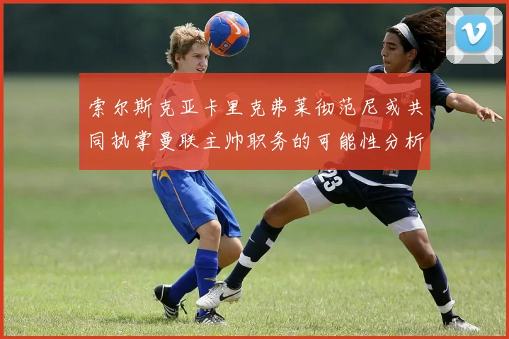 索尔斯克亚卡里克弗莱彻范尼或共同执掌曼联主帅职务的可能性分析