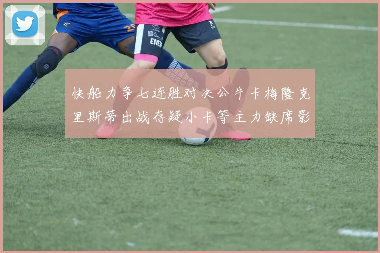 快船力争七连胜对决公牛卡梅隆克里斯蒂出战存疑小卡等主力缺席影响比赛走势