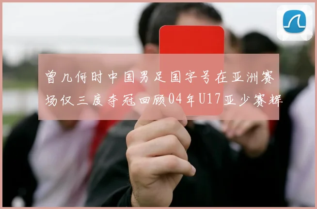 曾几何时中国男足国字号在亚洲赛场仅三度夺冠回顾04年U17亚少赛辉煌时刻