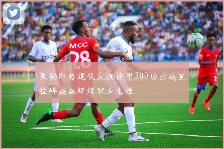 聚勒即将退役庆祝德甲300场出战里程碑成就辉煌职业生涯