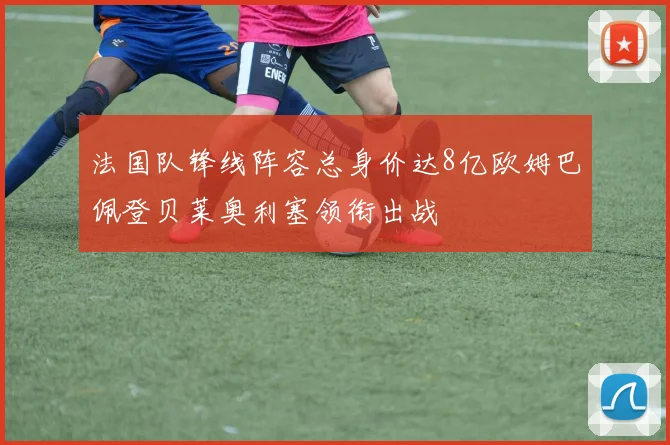 法国队锋线阵容总身价达8亿欧姆巴佩登贝莱奥利塞领衔出战