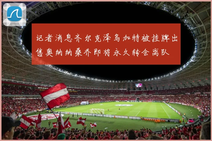 记者消息齐尔克泽乌加特被挂牌出售奥纳纳桑乔即将永久转会离队