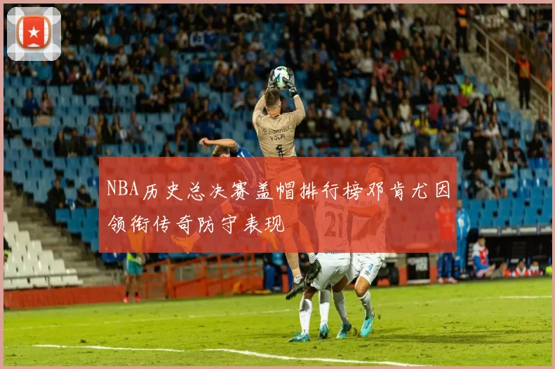 NBA历史总决赛盖帽排行榜邓肯尤因领衔传奇防守表现