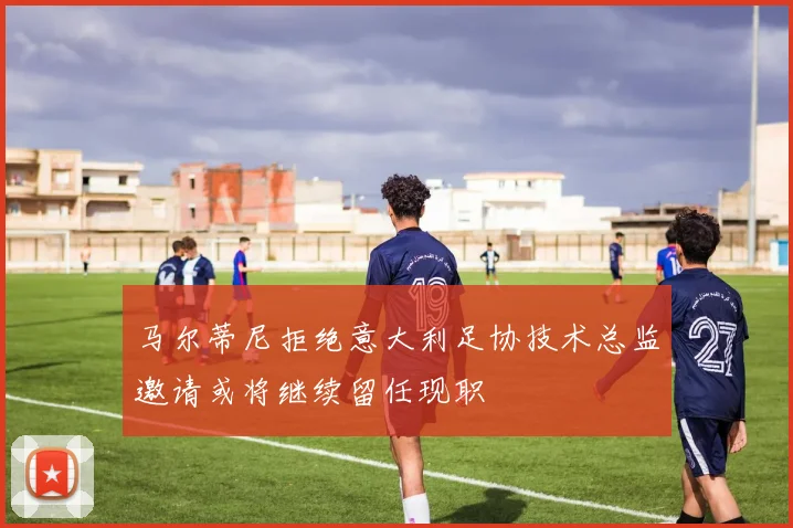 马尔蒂尼拒绝意大利足协技术总监邀请或将继续留任现职