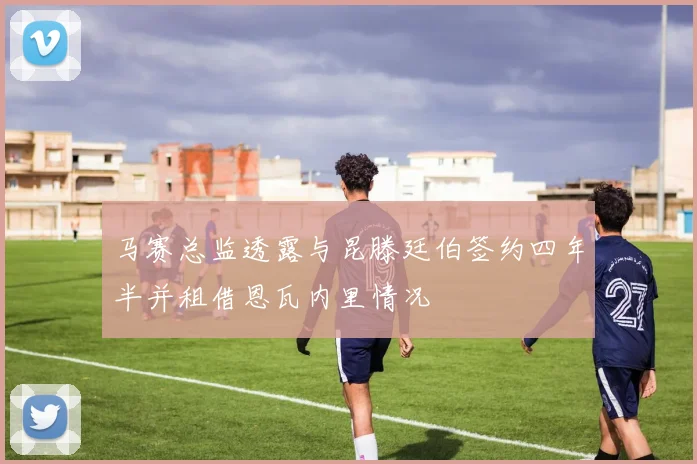马赛总监透露与昆滕廷伯签约四年半并租借恩瓦内里情况