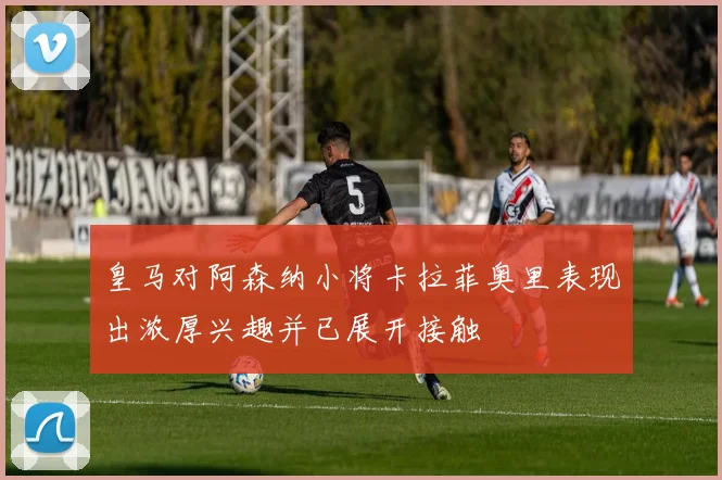 皇马对阿森纳小将卡拉菲奥里表现出浓厚兴趣并已展开接触